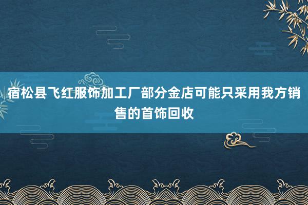 宿松县飞红服饰加工厂部分金店可能只采用我方销售的首饰回收
