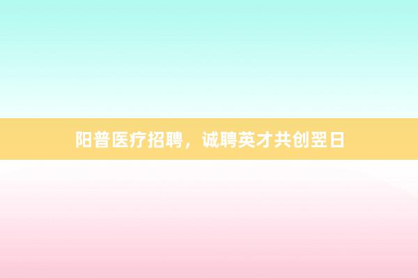 阳普医疗招聘，诚聘英才共创翌日